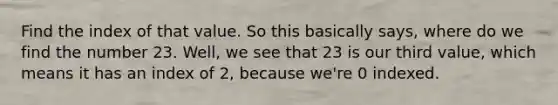 Find the index of that value. So this basically says, where do we find the number 23. Well, we see that 23 is our third value, which means it has an index of 2, because we're 0 indexed.