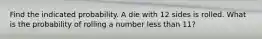 Find the indicated probability. A die with 12 sides is rolled. What is the probability of rolling a number less than 11?