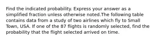 Find the indicated probability. Express your answer as a simplified fraction unless otherwise noted.The following table contains data from a study of two airlines which fly to Small Town, USA. If one of the 87 flights is randomly selected, find the probability that the flight selected arrived on time.