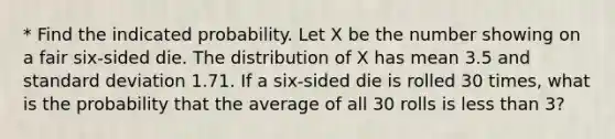 * Find the indicated probability. Let X be the number showing on a fair six-sided die. The distribution of X has mean 3.5 and standard deviation 1.71. If a six-sided die is rolled 30 times, what is the probability that the average of all 30 rolls is less than 3?