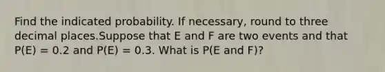 Find the indicated probability. If necessary, round to three decimal places.Suppose that E and F are two events and that P(E) = 0.2 and P(E) = 0.3. What is P(E and F)?