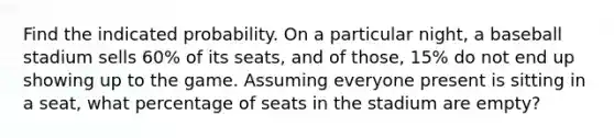 Find the indicated probability. On a particular night, a baseball stadium sells 60% of its seats, and of those, 15% do not end up showing up to the game. Assuming everyone present is sitting in a seat, what percentage of seats in the stadium are empty?