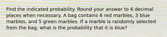 Find the indicated probability. Round your answer to 6 decimal places when necessary. A bag contains 6 red marbles, 3 blue marbles, and 5 green marbles. If a marble is randomly selected from the bag, what is the probability that it is blue?