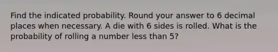 Find the indicated probability. Round your answer to 6 decimal places when necessary. A die with 6 sides is rolled. What is the probability of rolling a number less than 5?