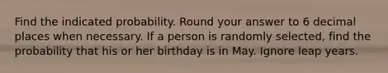 Find the indicated probability. Round your answer to 6 decimal places when necessary. If a person is randomly selected, find the probability that his or her birthday is in May. Ignore leap years.