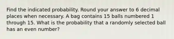 Find the indicated probability. Round your answer to 6 decimal places when necessary. A bag contains 15 balls numbered 1 through 15. What is the probability that a randomly selected ball has an even number?