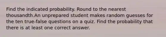 Find the indicated probability. Round to the nearest thousandth.An unprepared student makes random guesses for the ten true-false questions on a quiz. Find the probability that there is at least one correct answer.