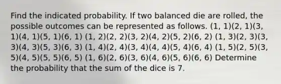 Find the indicated probability. If two balanced die are rolled, the possible outcomes can be represented as follows. (1, 1)(2, 1)(3, 1)(4, 1)(5, 1)(6, 1) (1, 2)(2, 2)(3, 2)(4, 2)(5, 2)(6, 2) (1, 3)(2, 3)(3, 3)(4, 3)(5, 3)(6, 3) (1, 4)(2, 4)(3, 4)(4, 4)(5, 4)(6, 4) (1, 5)(2, 5)(3, 5)(4, 5)(5, 5)(6, 5) (1, 6)(2, 6)(3, 6)(4, 6)(5, 6)(6, 6) Determine the probability that the sum of the dice is 7.