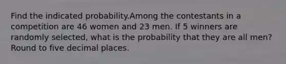 Find the indicated probability.Among the contestants in a competition are 46 women and 23 men. If 5 winners are randomly selected, what is the probability that they are all men? Round to five decimal places.