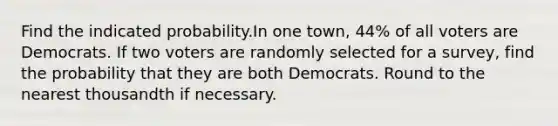 Find the indicated probability.In one town, 44% of all voters are Democrats. If two voters are randomly selected for a survey, find the probability that they are both Democrats. Round to the nearest thousandth if necessary.