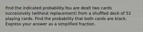 Find the indicated probability.You are dealt two cards successively (without replacement) from a shuffled deck of 52 playing cards. Find the probability that both cards are black. Express your answer as a simplified fraction.