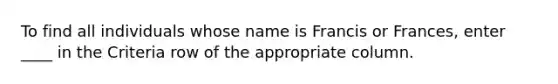 To find all individuals whose name is Francis or Frances, enter ____ in the Criteria row of the appropriate column.