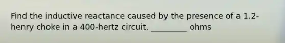 Find the inductive reactance caused by the presence of a 1.2-henry choke in a 400-hertz circuit. _________ ohms