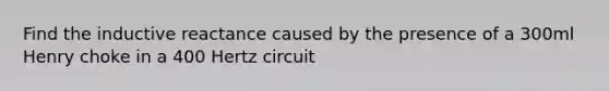 Find the inductive reactance caused by the presence of a 300ml Henry choke in a 400 Hertz circuit