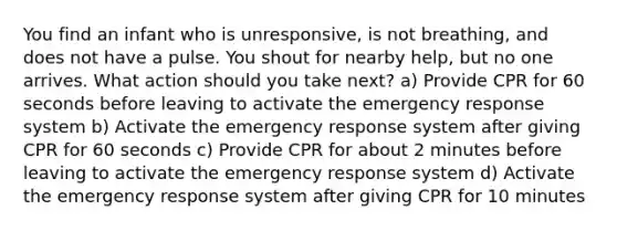 You find an infant who is unresponsive, is not breathing, and does not have a pulse. You shout for nearby help, but no one arrives. What action should you take next? a) Provide CPR for 60 seconds before leaving to activate the emergency response system b) Activate the emergency response system after giving CPR for 60 seconds c) Provide CPR for about 2 minutes before leaving to activate the emergency response system d) Activate the emergency response system after giving CPR for 10 minutes