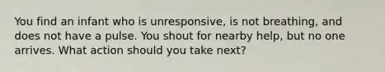 You find an infant who is unresponsive, is not breathing, and does not have a pulse. You shout for nearby help, but no one arrives. What action should you take next?