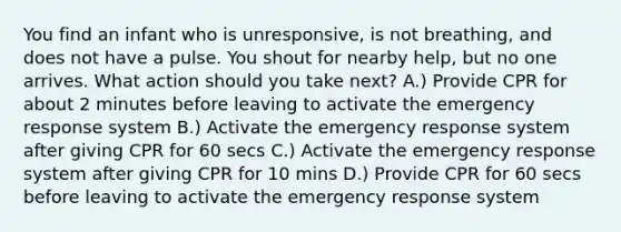 You find an infant who is unresponsive, is not breathing, and does not have a pulse. You shout for nearby help, but no one arrives. What action should you take next? A.) Provide CPR for about 2 minutes before leaving to activate the emergency response system B.) Activate the emergency response system after giving CPR for 60 secs C.) Activate the emergency response system after giving CPR for 10 mins D.) Provide CPR for 60 secs before leaving to activate the emergency response system