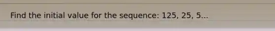 Find the initial value for the sequence: 125, 25, 5...