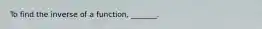 To find the inverse of a function, _______.