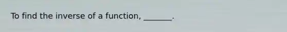 To find the inverse of a function, _______.