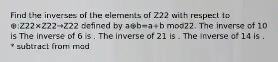 Find the inverses of the elements of Z22 with respect to ⊕:Z22×Z22→Z22 defined by a⊕b=a+b mod22. The inverse of 10 is The inverse of 6 is . The inverse of 21 is . The inverse of 14 is . * subtract from mod