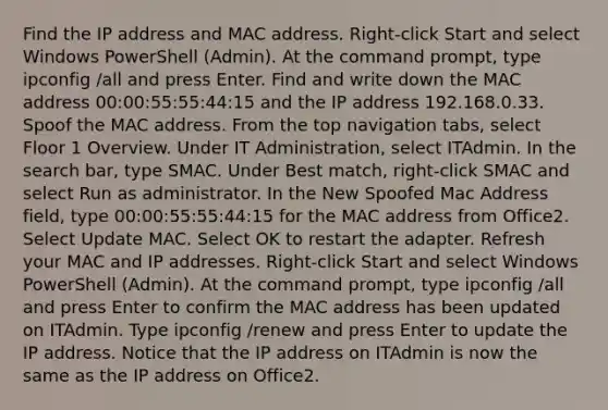 Find the IP address and MAC address. Right-click Start and select Windows PowerShell (Admin). At the command prompt, type ipconfig /all and press Enter. Find and write down the MAC address 00:00:55:55:44:15 and the IP address 192.168.0.33. Spoof the MAC address. From the top navigation tabs, select Floor 1 Overview. Under IT Administration, select ITAdmin. In the search bar, type SMAC. Under Best match, right-click SMAC and select Run as administrator. In the New Spoofed Mac Address field, type 00:00:55:55:44:15 for the MAC address from Office2. Select Update MAC. Select OK to restart the adapter. Refresh your MAC and IP addresses. Right-click Start and select Windows PowerShell (Admin). At the command prompt, type ipconfig /all and press Enter to confirm the MAC address has been updated on ITAdmin. Type ipconfig /renew and press Enter to update the IP address. Notice that the IP address on ITAdmin is now the same as the IP address on Office2.