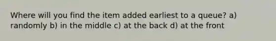 Where will you find the item added earliest to a queue? a) randomly b) in the middle c) at the back d) at the front