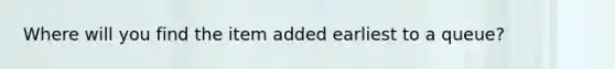 Where will you find the item added earliest to a queue?