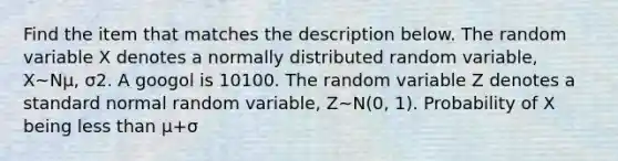 Find the item that matches the description below. The random variable X denotes a normally distributed random​ variable, X~Nμ, σ2. A googol is 10100. The random variable Z denotes a standard normal random​ variable, Z~N(0, 1). Probability of X being less than μ+σ