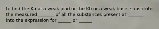 to find the Ka of a weak acid or the Kb or a weak base, substitute the measured _______ of all the substances present at _______ into the expression for ______ or ______