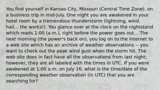 You find yourself in Kansas City, Missouri (Central Time Zone), on a business trip in mid-July. One night you are awakened in your hotel room by a tremendous thunderstorm (lightning, wind, hail... the works!). You glance over at the clock on the nightstand which reads 1:00 (a.m.), right before the power goes out... The next morning (the power's back on), you log on to the Internet to a web site which has an archive of weather observations -- you want to check out the peak wind gust when the storm hit. The web site does in fact have all the observations from last night; however, they are all labeled with the times in UTC. If you were awakened at 1:00 a.m. on July 16, what is the time/date of the corresponding weather observation (in UTC) that you are searching for?