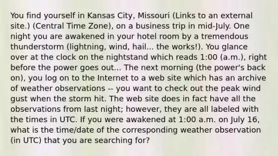 You find yourself in Kansas City, Missouri (Links to an external site.) (Central Time Zone), on a business trip in mid-July. One night you are awakened in your hotel room by a tremendous thunderstorm (lightning, wind, hail... the works!). You glance over at the clock on the nightstand which reads 1:00 (a.m.), right before the power goes out... The next morning (the power's back on), you log on to the Internet to a web site which has an archive of weather observations -- you want to check out the peak wind gust when the storm hit. The web site does in fact have all the observations from last night; however, they are all labeled with the times in UTC. If you were awakened at 1:00 a.m. on July 16, what is the time/date of the corresponding weather observation (in UTC) that you are searching for?