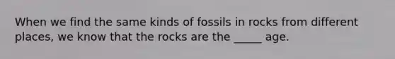 When we find the same kinds of fossils in rocks from different places, we know that the rocks are the _____ age.