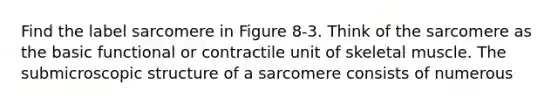 Find the label sarcomere in Figure 8-3. Think of the sarcomere as the basic functional or contractile unit of skeletal muscle. The submicroscopic structure of a sarcomere consists of numerous