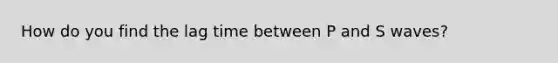 How do you find the lag time between P and S waves?