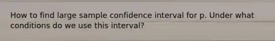 How to find large sample confidence interval for p. Under what conditions do we use this interval?