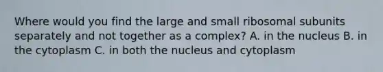 Where would you find the large and small ribosomal subunits separately and not together as a complex? A. in the nucleus B. in the cytoplasm C. in both the nucleus and cytoplasm