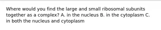 Where would you find the large and small ribosomal subunits together as a complex? A. in the nucleus B. in the cytoplasm C. in both the nucleus and cytoplasm