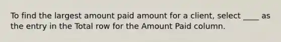 To find the largest amount paid amount for a client, select ____ as the entry in the Total row for the Amount Paid column.