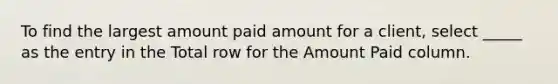 To find the largest amount paid amount for a client, select _____ as the entry in the Total row for the Amount Paid column.