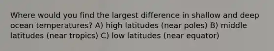 Where would you find the largest difference in shallow and deep ocean temperatures? A) high latitudes (near poles) B) middle latitudes (near tropics) C) low latitudes (near equator)