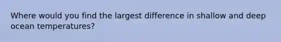 Where would you find the largest difference in shallow and deep ocean temperatures?