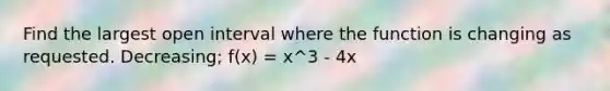 Find the largest open interval where the function is changing as requested. Decreasing; f(x) = x^3 - 4x