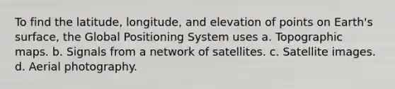 To find the latitude, longitude, and elevation of points on Earth's surface, the Global Positioning System uses a. Topographic maps. b. Signals from a network of satellites. c. Satellite images. d. Aerial photography.