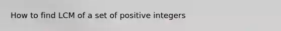 How to find LCM of a set of positive integers