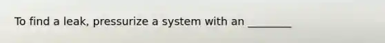 To find a leak, pressurize a system with an ________