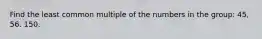 Find the least common multiple of the numbers in the group: 45, 56. 150.