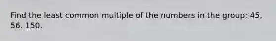 Find the least common multiple of the numbers in the group: 45, 56. 150.