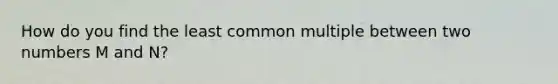 How do you find the least common multiple between two numbers M and N?