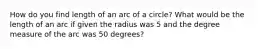 How do you find length of an arc of a circle? What would be the length of an arc if given the radius was 5 and the degree measure of the arc was 50 degrees?